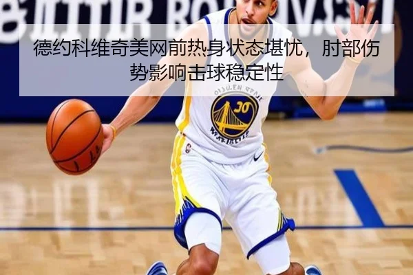德约科维奇美网前热身状态堪忧，肘部伤势影响击球稳定性