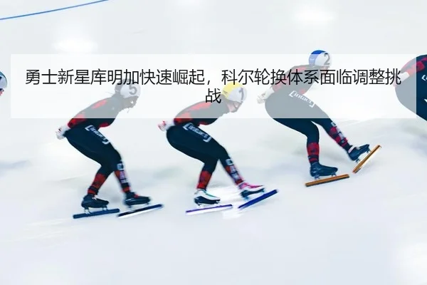 勇士新星库明加快速崛起，科尔轮换体系面临调整挑战