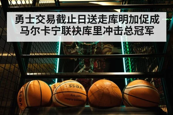 勇士交易截止日送走库明加促成马尔卡宁联袂库里冲击总冠军