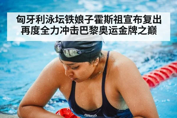 匈牙利泳坛铁娘子霍斯祖宣布复出再度全力冲击巴黎奥运金牌之巅