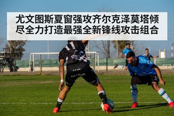 尤文图斯夏窗强攻齐尔克泽莫塔倾尽全力打造最强全新锋线攻击组合
