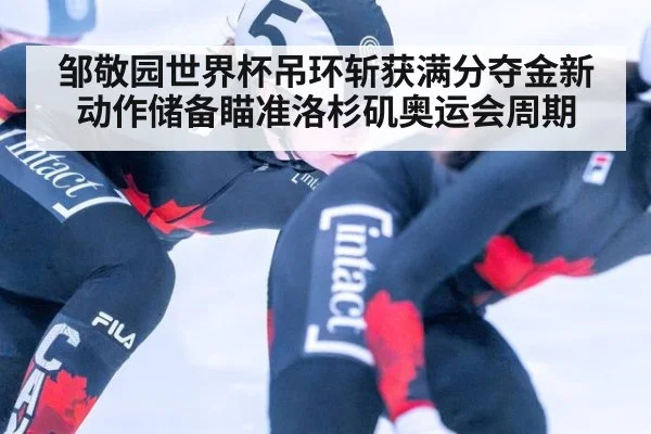邹敬园世界杯吊环斩获满分夺金新动作储备瞄准洛杉矶奥运会周期